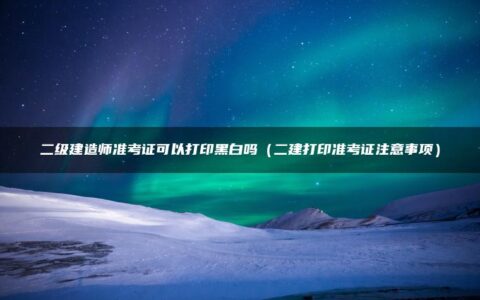 二级建造师准考证可以打印黑白吗（二建打印准考证注意事项）
