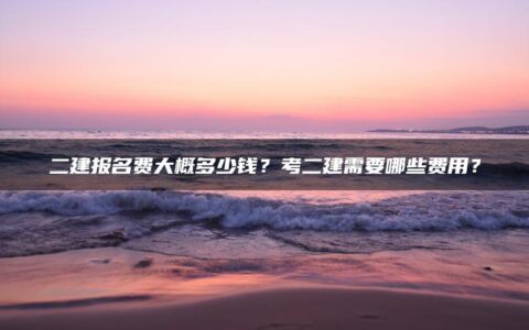 二建报名费大概多少钱？考二建需要哪些费用？