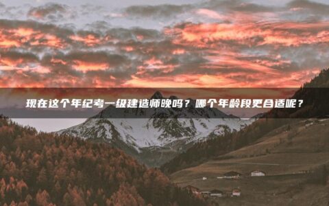 现在这个年纪考一级建造师晚吗？哪个年龄段更合适呢？