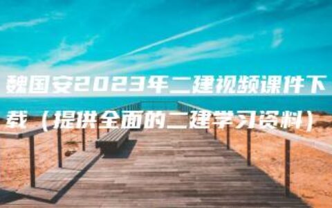 魏国安2023年二建视频课件下载（提供全面的二建学习资料）