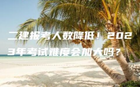 二建报考人数降低！2023年考试难度会加大吗？