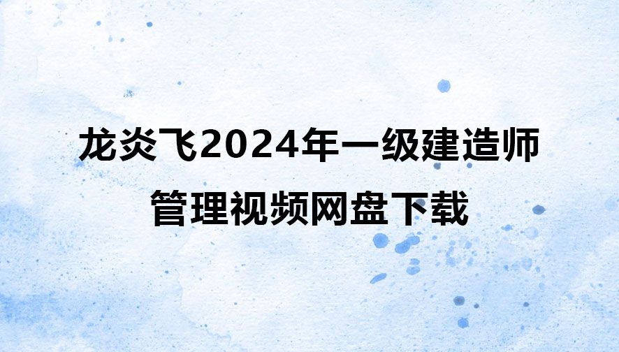 龙炎飞2024年一级建造师管理视频网盘下载（精讲+习题+冲刺）