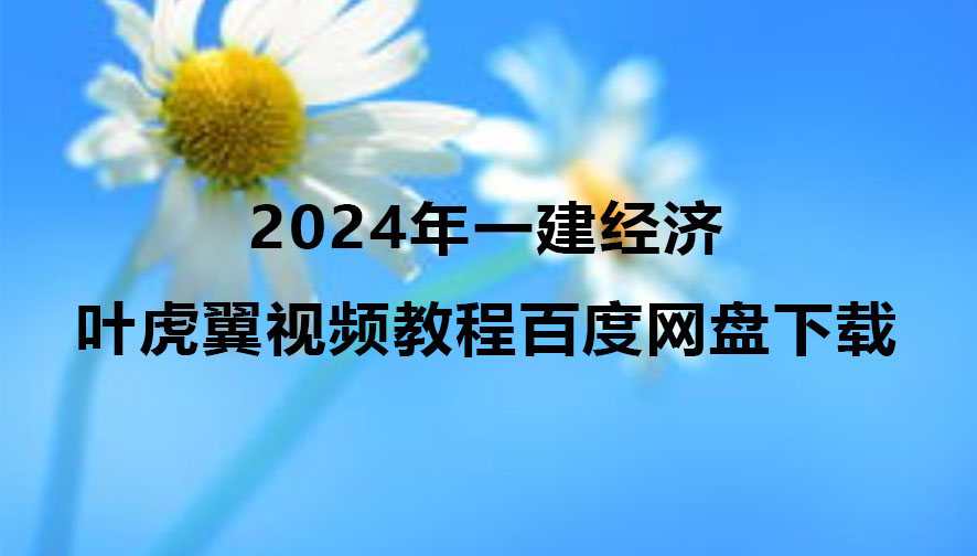 叶虎翼2024年一建经济视频教程百度网盘下载