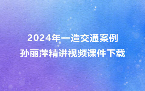 孙丽萍2024年一级造价师精讲视频课件下载（一造交通案例视频合集）