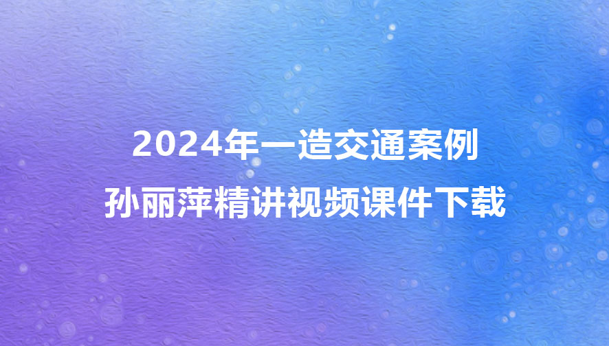 孙丽萍2024年一级造价师精讲视频课件下载（一造交通案例视频合集）