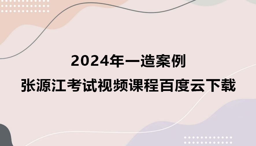 2024年一造张源江案例考试视频课程百度云下载