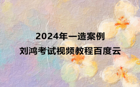 2024年刘鸿一造案例考试视频教程百度云（精讲班全套）