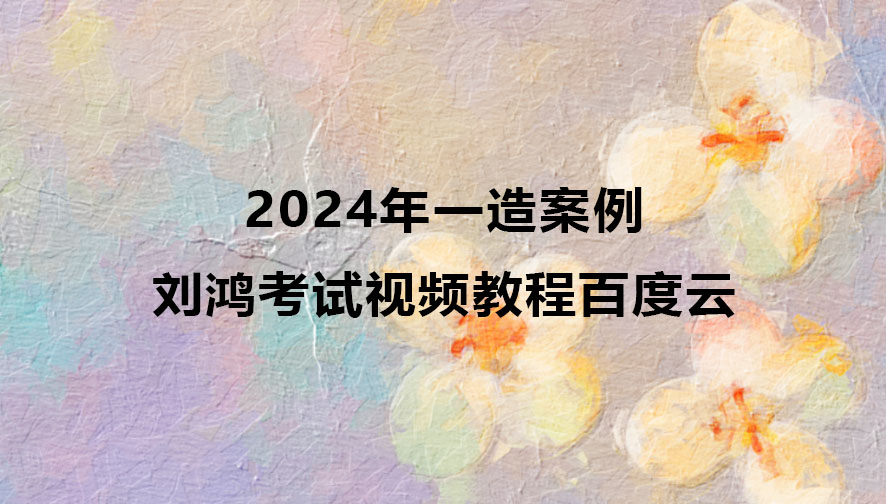 2024年刘鸿一造案例考试视频教程百度云（精讲班全套）