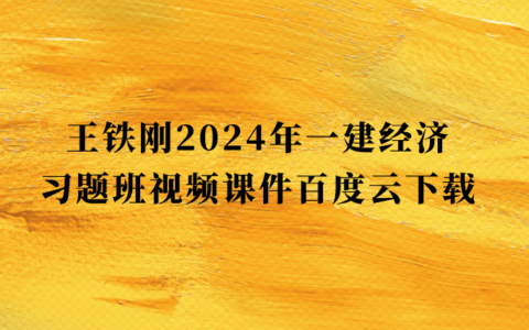 王铁刚2024年一建经济习题班视频课件百度云下载（一级建造师全套视频讲义pdf）