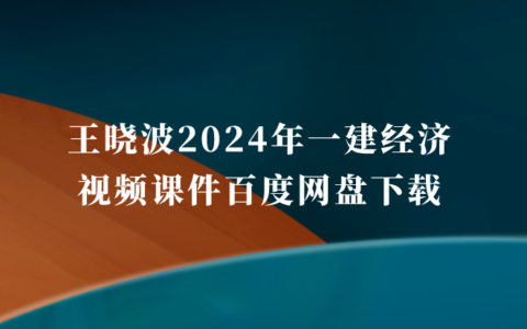 王晓波2024年一建经济视频课件百度网盘下载（一级建造师全套视频讲义pdf）