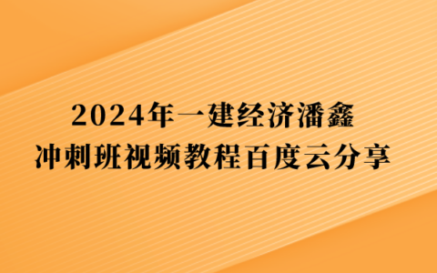 2024年一建经济潘鑫冲刺班视频教程百度云分享（一级建造师全套视频讲义pdf）
