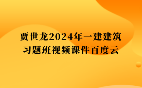 贾世龙2024年一建建筑习题班视频课件百度云（一级建造师全套视频讲义）