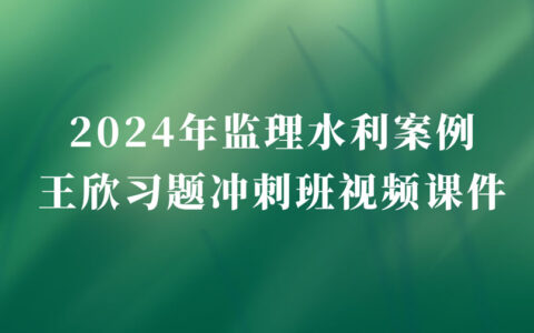 2024年监理工程师王欣冲刺串讲视频讲义pdf（监理水利案例视频教程全集）