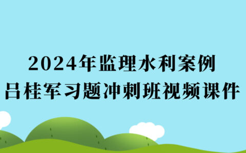 吕桂军2024年监理水利案例习题冲刺最新视频讲义百度云（监理工程师视频课件全套）