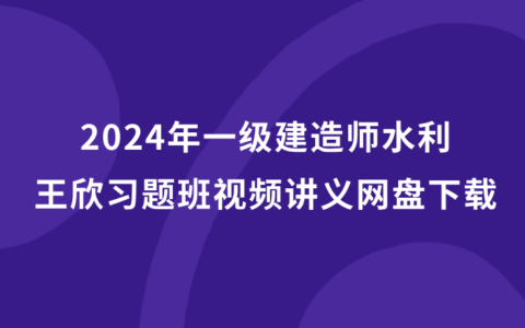 王欣2024年一级建造师视频讲义网盘下载（一建水利习题班全套视频）