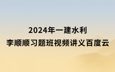 李顺顺2024年一建水利习题班视频讲义百度网盘（一级建造师新教材视频课件）