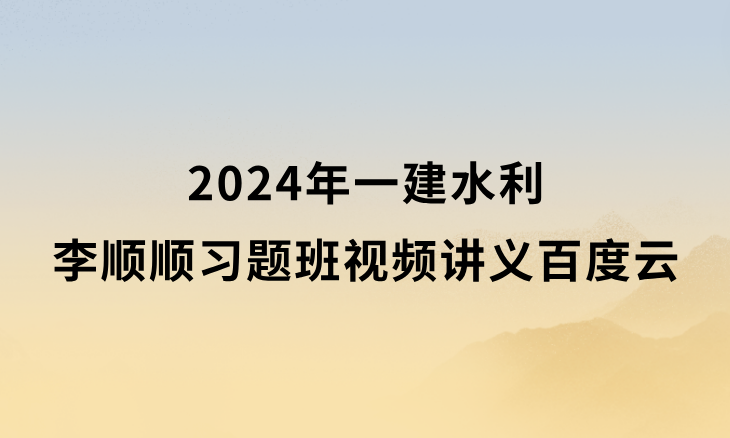 李顺顺2024年一建水利习题班视频讲义百度网盘（一级建造师新教材视频课件）