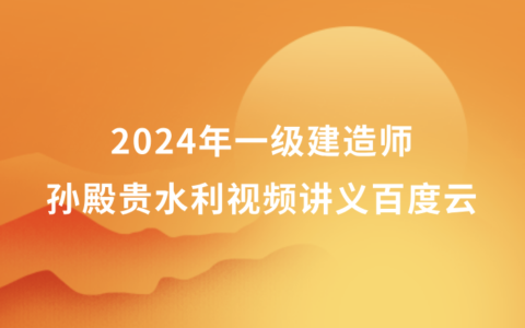 2024年孙殿贵一级建造师水利视频讲义百度云（一建水利精粹强化班视频资料）