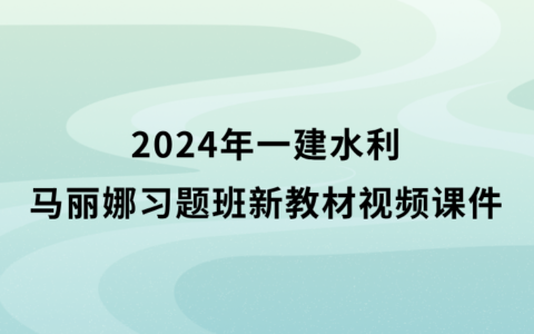 2024年一建水利马丽娜习题班新教材视频课件百度云（一级建造师视频讲义完整版）