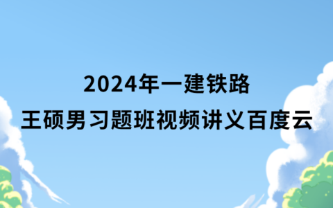 2024年一建铁路王硕男习题班视频讲义百度云（一级建造师全套视频资料）
