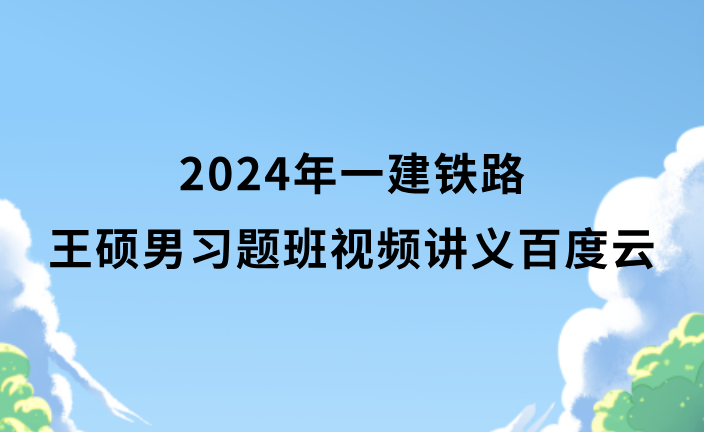 2024年一建铁路王硕男习题班视频讲义百度云（一级建造师全套视频资料）
