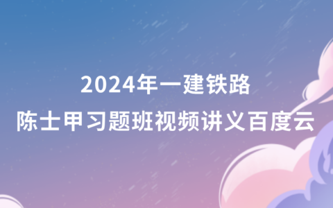 一建铁路陈士甲习题班视频讲义2024年百度云（一建铁路全套视频教程）