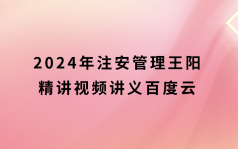 王阳2024年注安管理精讲视频讲义百度云（中级安全工程师新教材视频课件全集）