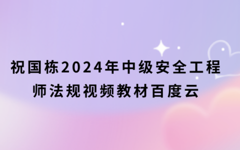 祝国栋2024年注安法规视频教材百度云（中级安全工程师精讲视频网盘）