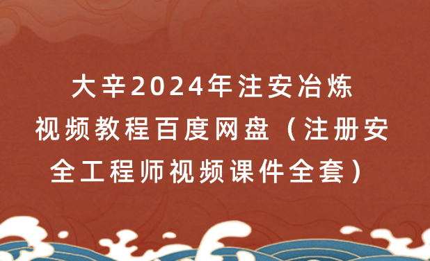 大辛2024年注安冶炼视频教程百度网盘（注册安全工程师视频课件全套）