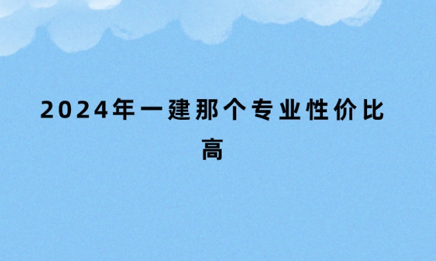 2024年一建那个专业性价比高 未来那个专业比较好