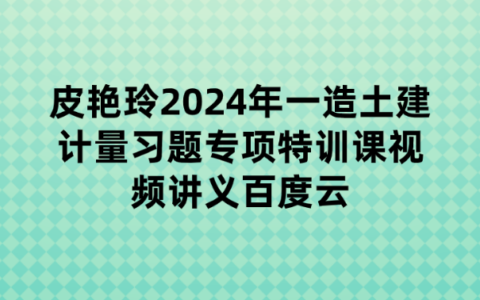 皮艳玲2024年一造土建计量习题专项特训课视频讲义百度云