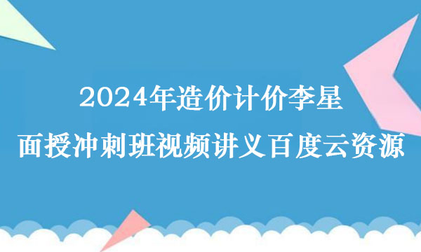 2024年造价计价李星面授冲刺班视频讲义百度云资源