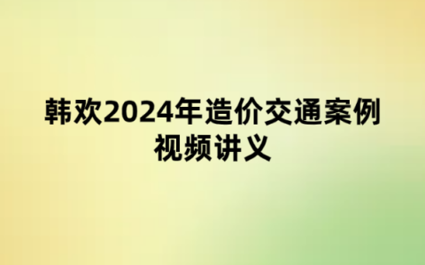 韩欢2024年造价交通案例视频讲义（模考点题班pdf文档）