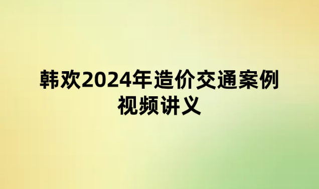 韩欢2024年造价交通案例视频讲义（模考点题班pdf文档）