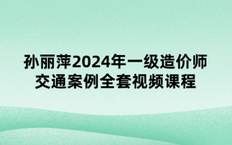 孙丽萍2024年一级造价师交通案例全套视频课程【习题强化班】