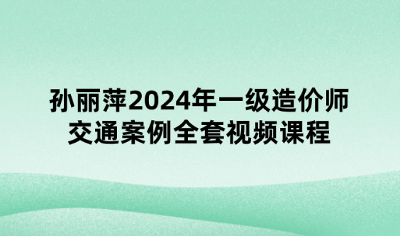 孙丽萍2024年一级造价师交通案例全套视频课程【习题强化班】