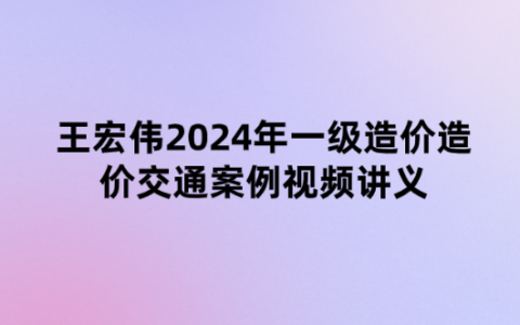 王宏伟2024年一级造价造价交通案例（精题必练班）视频讲义