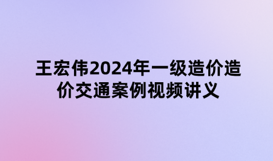 王宏伟2024年一级造价造价交通案例（精题必练班）视频讲义