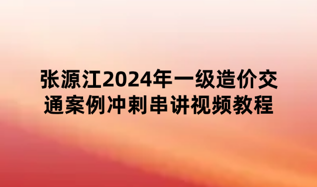 张源江2024年一级造价交通案例冲剌串讲视频教程