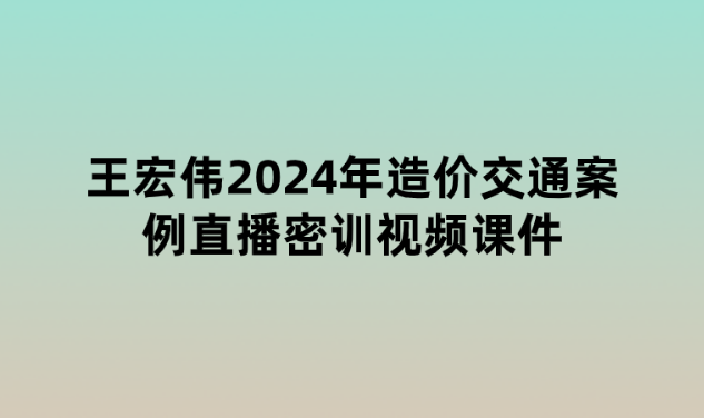 王宏伟2024年造价交通案例直播密训视频课件百度网盘