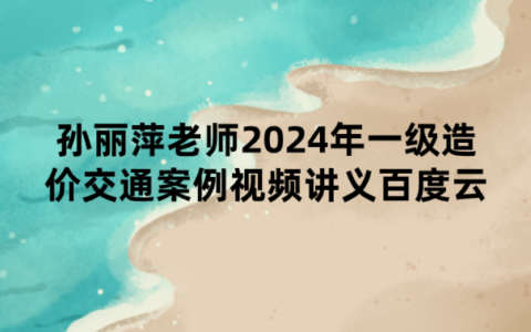 孙丽萍老师2024年一级造价交通案例视频讲义百度云
