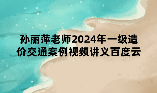 孙丽萍老师2024年一级造价交通案例视频讲义百度云