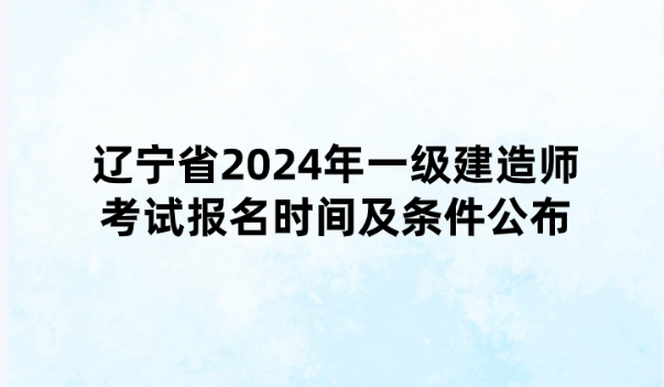 辽宁省2024年一级建造师考试报名时间及条件公布