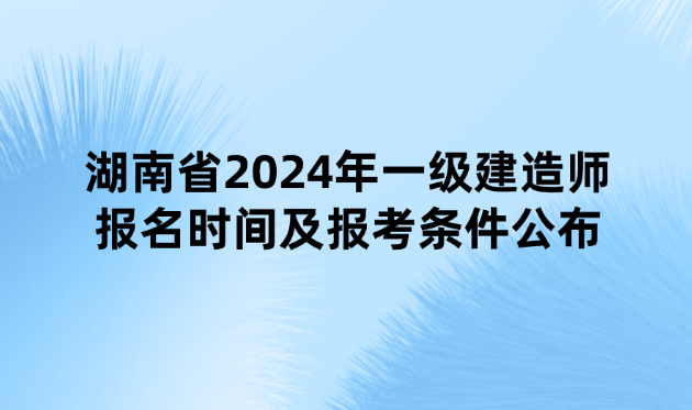 湖南省2024年一级建造师报名时间及报考条件公布