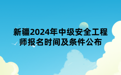 新疆2024年中级安全工程师报名时间及条件公布