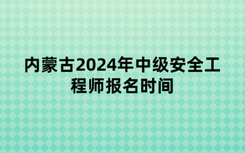 内蒙古2024年中级安全工程师报名时间：6月20日至7月3日
