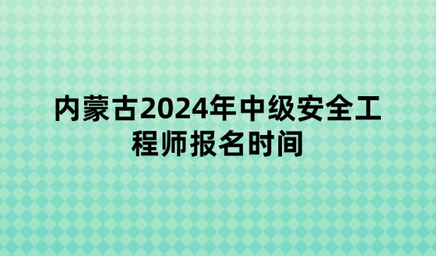 内蒙古2024年中级安全工程师报名时间：6月20日至7月3日