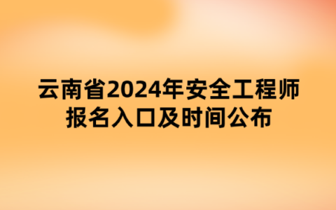 云南省2024年安全工程师报名入口及时间公布