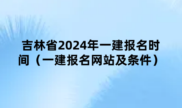 吉林省2024年一建报名时间（一建报名网站及条件）