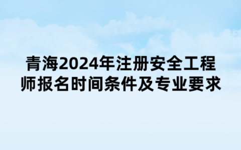 青海2024年注册安全工程师报名时间、条件及专业要求